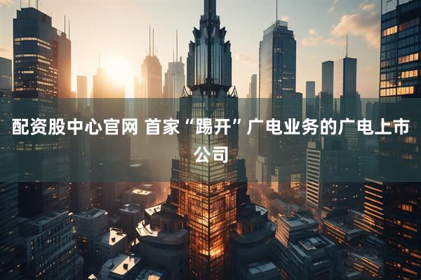 配资股中心官网 首家“踢开”广电业务的广电上市公司