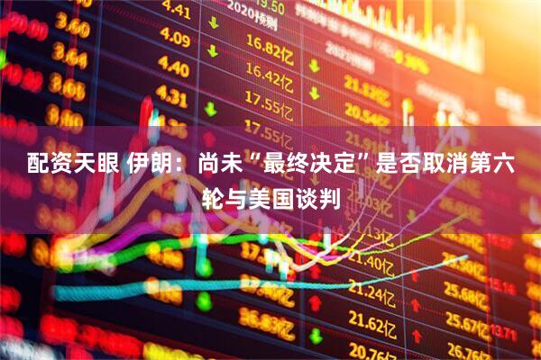 配资天眼 伊朗：尚未“最终决定”是否取消第六轮与美国谈判