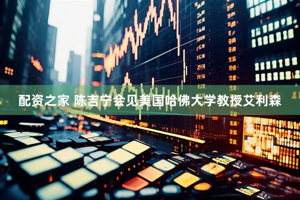 配资之家 陈吉宁会见美国哈佛大学教授艾利森