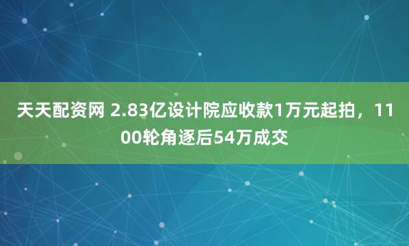 天天配资网 2.83亿设计院应收款1万元起拍，1100轮角逐后54万成交