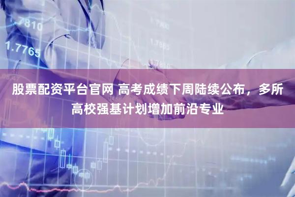 股票配资平台官网 高考成绩下周陆续公布，多所高校强基计划增加前沿专业