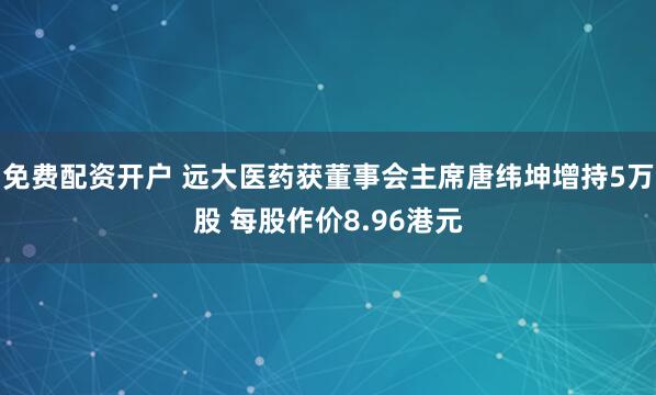 免费配资开户 远大医药获董事会主席唐纬坤增持5万股 每股作价8.96港元