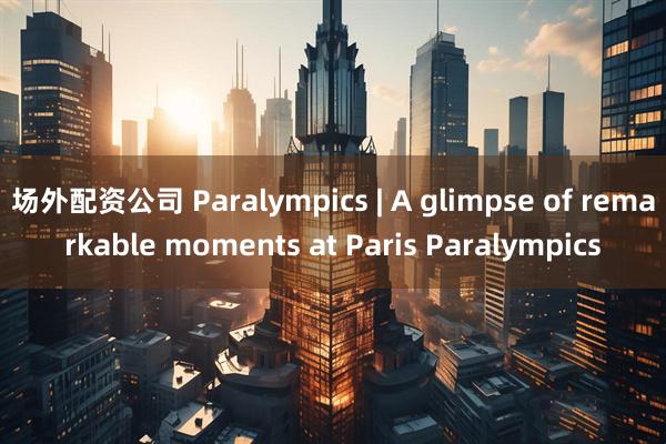 场外配资公司 Paralympics | A glimpse of remarkable moments at Paris Paralympics