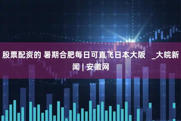 股票配资的 暑期合肥每日可直飞日本大阪   _大皖新闻 | 安徽网