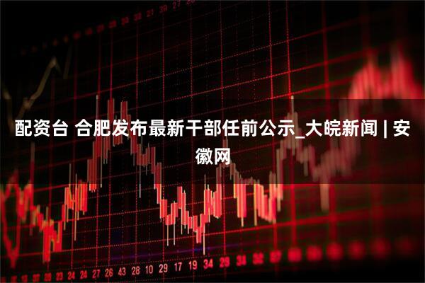 配资台 合肥发布最新干部任前公示_大皖新闻 | 安徽网
