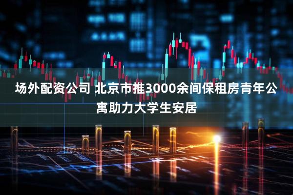 场外配资公司 北京市推3000余间保租房青年公寓助力大学生安居