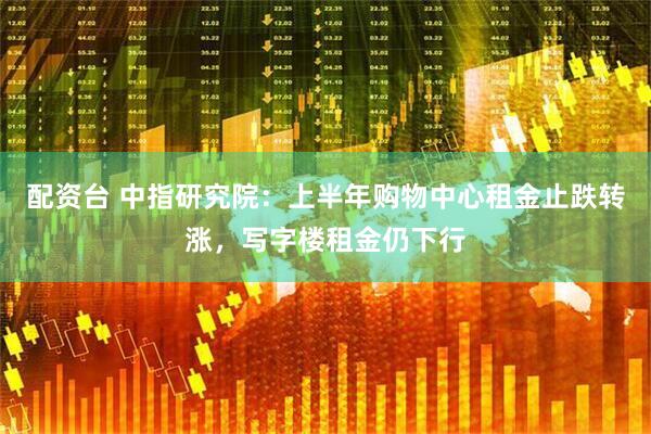 配资台 中指研究院：上半年购物中心租金止跌转涨，写字楼租金仍下行