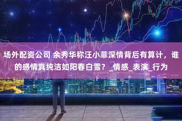场外配资公司 余秀华称汪小菲深情背后有算计，谁的感情真纯洁如阳春白雪？_情感_表演_行为