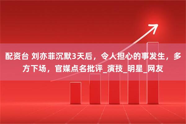 配资台 刘亦菲沉默3天后，令人担心的事发生，多方下场，官媒点名批评_演技_明星_网友
