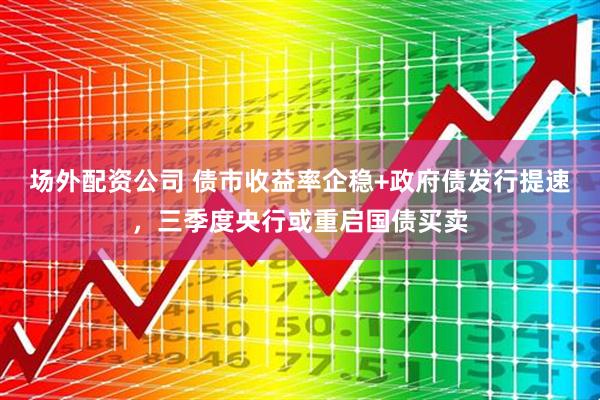 场外配资公司 债市收益率企稳+政府债发行提速，三季度央行或重启国债买卖