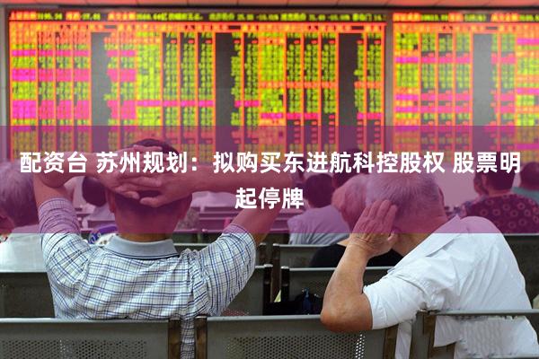 配资台 苏州规划：拟购买东进航科控股权 股票明起停牌