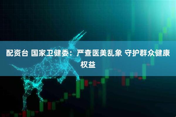 配资台 国家卫健委：严查医美乱象 守护群众健康权益