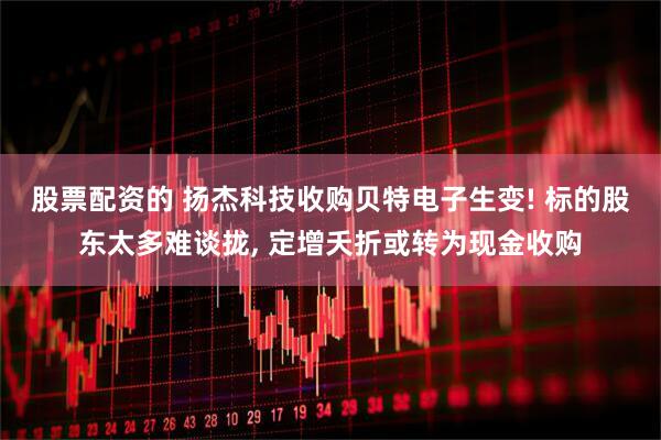 股票配资的 扬杰科技收购贝特电子生变! 标的股东太多难谈拢, 定增夭折或转为现金收购