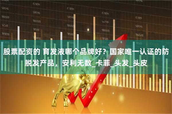 股票配资的 育发液哪个品牌好？国家唯一认证的防脱发产品，安利无数_卡菲_头发_头皮