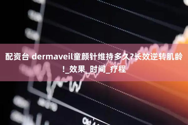 配资台 dermaveil童颜针维持多久?长效逆转肌龄!_效果_时间_疗程