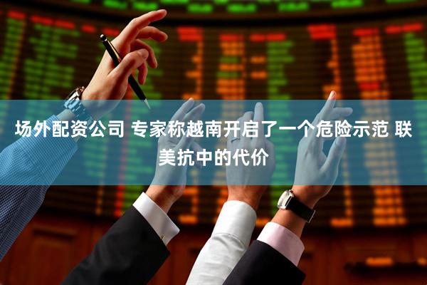 场外配资公司 专家称越南开启了一个危险示范 联美抗中的代价