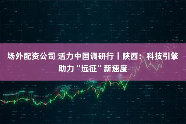 场外配资公司 活力中国调研行丨陕西：科技引擎助力“远征”新速度
