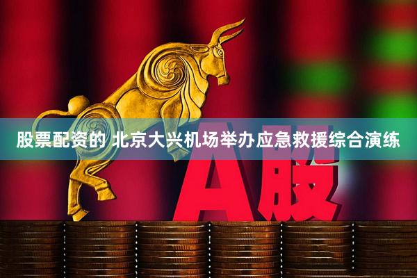 股票配资的 北京大兴机场举办应急救援综合演练
