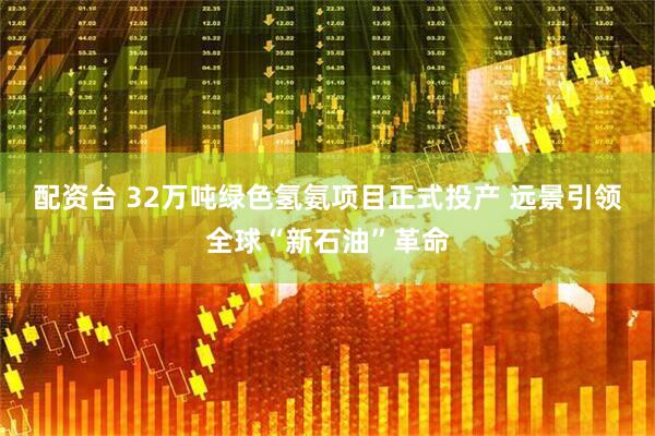 配资台 32万吨绿色氢氨项目正式投产 远景引领全球“新石油”革命