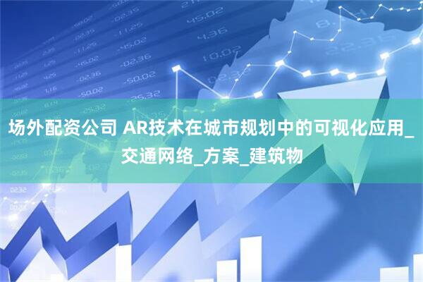 场外配资公司 AR技术在城市规划中的可视化应用_交通网络_方案_建筑物