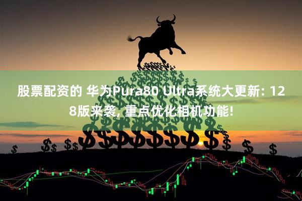 股票配资的 华为Pura80 Ultra系统大更新: 128版来袭, 重点优化相机功能!