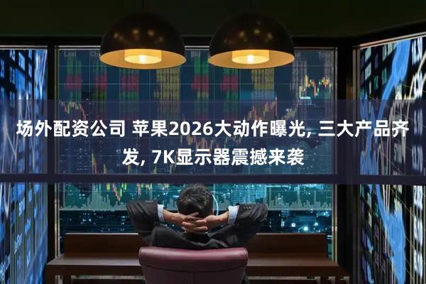 场外配资公司 苹果2026大动作曝光, 三大产品齐发, 7K显示器震撼来袭