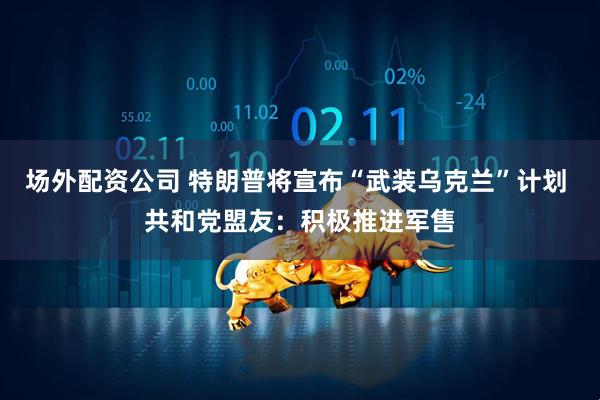 场外配资公司 特朗普将宣布“武装乌克兰”计划 共和党盟友：积极推进军售