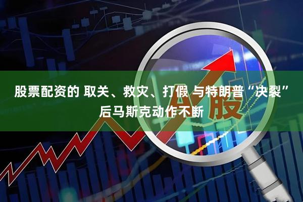 股票配资的 取关、救灾、打假 与特朗普“决裂”后马斯克动作不断
