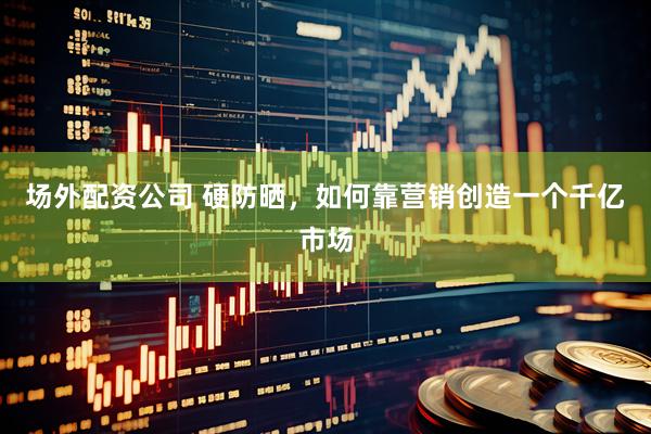 场外配资公司 硬防晒，如何靠营销创造一个千亿市场