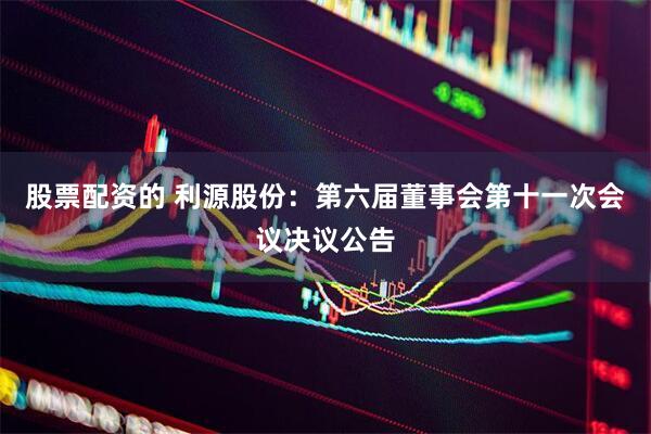 股票配资的 利源股份：第六届董事会第十一次会议决议公告