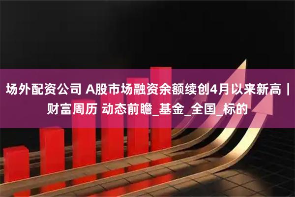 场外配资公司 A股市场融资余额续创4月以来新高｜财富周历 动态前瞻_基金_全国_标的