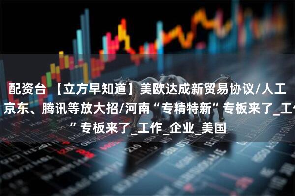 配资台 【立方早知道】美欧达成新贸易协议/人工智能大利好！京东、腾讯等放大招/河南“专精特新”专板来了_工作_企业_美国