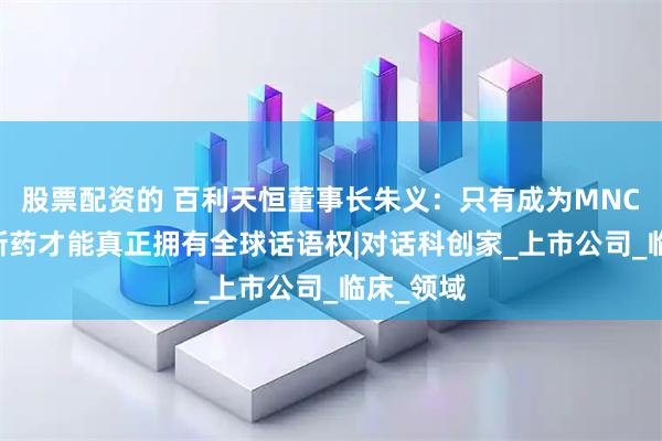 股票配资的 百利天恒董事长朱义：只有成为MNC 中国创新药才能真正拥有全球话语权|对话科创家_上市公司_临床_领域