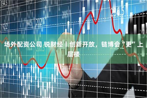 场外配资公司 锐财经丨创新开放，链博会“更”上层楼