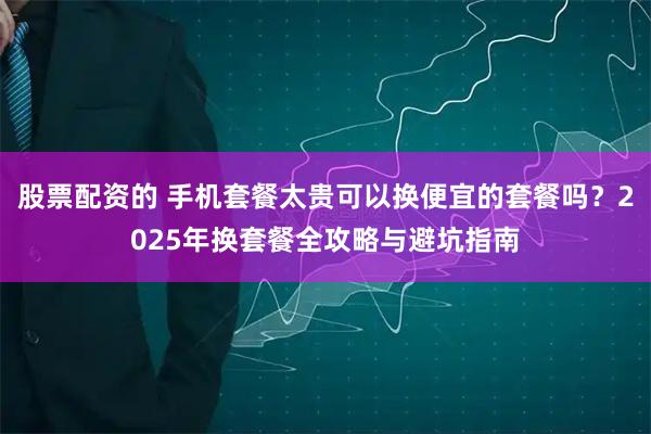 股票配资的 手机套餐太贵可以换便宜的套餐吗？2025年换套餐全攻略与避坑指南