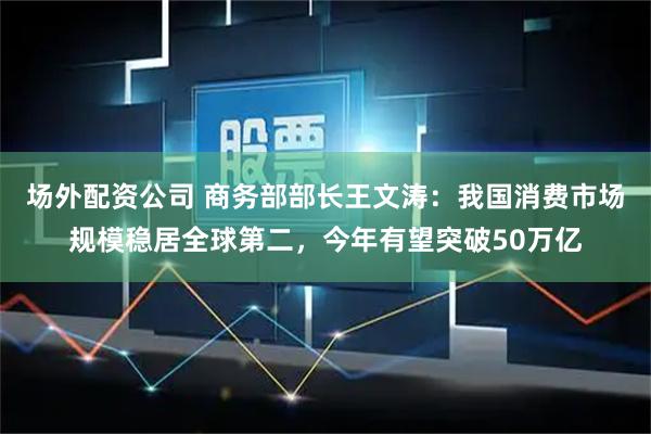 场外配资公司 商务部部长王文涛：我国消费市场规模稳居全球第二，今年有望突破50万亿