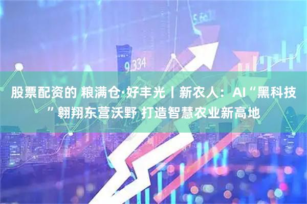 股票配资的 粮满仓·好丰光丨新农人：AI“黑科技”翱翔东营沃野 打造智慧农业新高地