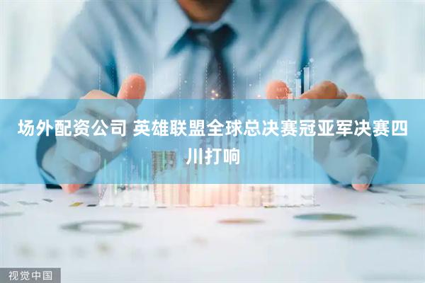 场外配资公司 英雄联盟全球总决赛冠亚军决赛四川打响