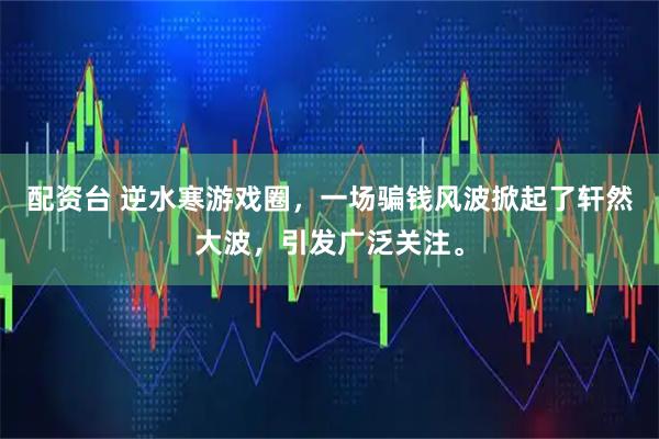 配资台 逆水寒游戏圈，一场骗钱风波掀起了轩然大波，引发广泛关注。