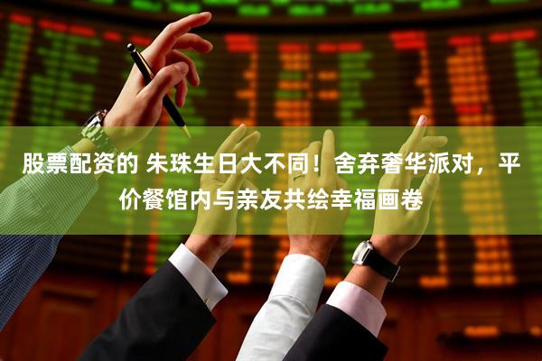 股票配资的 朱珠生日大不同！舍弃奢华派对，平价餐馆内与亲友共绘幸福画卷