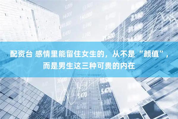 配资台 感情里能留住女生的，从不是 “颜值”，而是男生这三种可贵的内在