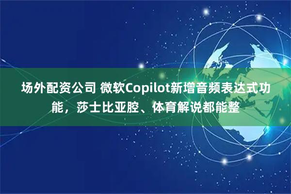 场外配资公司 微软Copilot新增音频表达式功能，莎士比亚腔、体育解说都能整