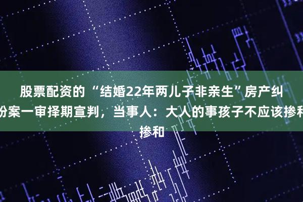 股票配资的 “结婚22年两儿子非亲生”房产纠纷案一审择期宣判，当事人：大人的事孩子不应该掺和