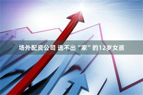 场外配资公司 逃不出“家”的12岁女孩
