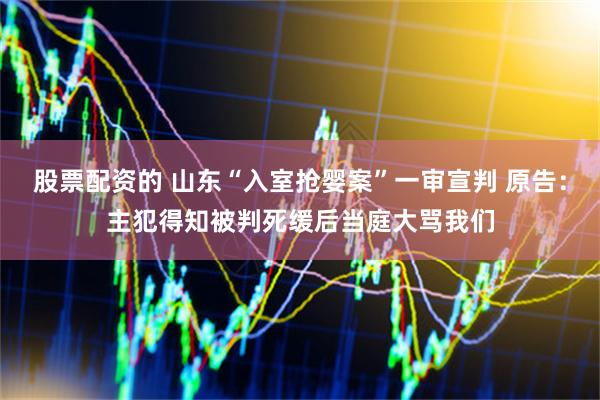 股票配资的 山东“入室抢婴案”一审宣判 原告：主犯得知被判死缓后当庭大骂我们