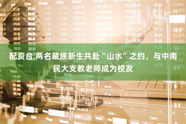 配资台 两名藏族新生共赴“山水”之约，与中南民大支教老师成为校友