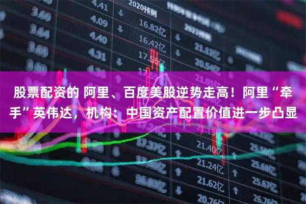 股票配资的 阿里、百度美股逆势走高！阿里“牵手”英伟达，机构：中国资产配置价值进一步凸显