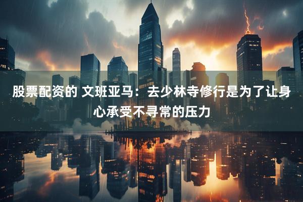 股票配资的 文班亚马：去少林寺修行是为了让身心承受不寻常的压力