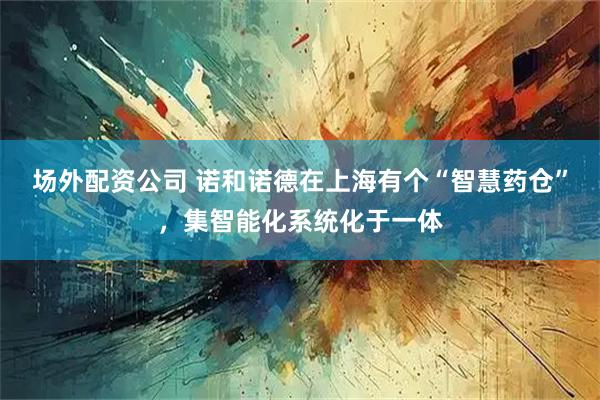 场外配资公司 诺和诺德在上海有个“智慧药仓”，集智能化系统化于一体