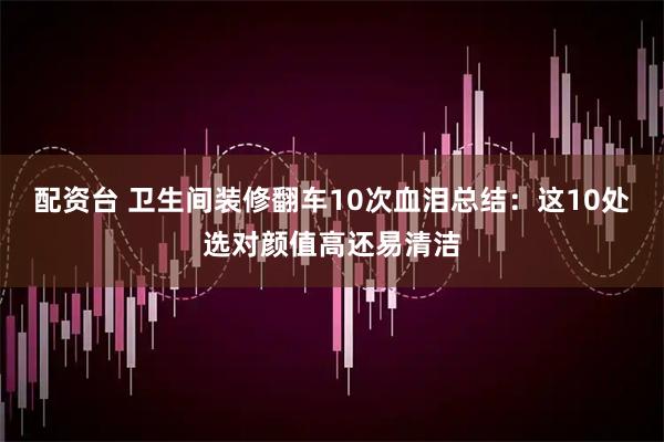 配资台 卫生间装修翻车10次血泪总结：这10处选对颜值高还易清洁